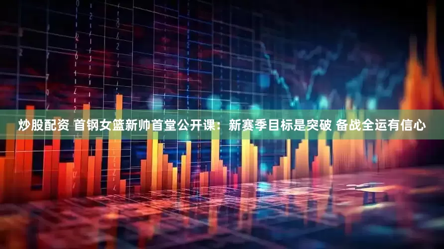 炒股配资 首钢女篮新帅首堂公开课：新赛季目标是突破 备战全运有信心