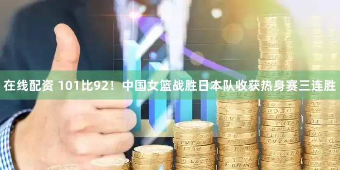 在线配资 101比92！中国女篮战胜日本队收获热身赛三连胜