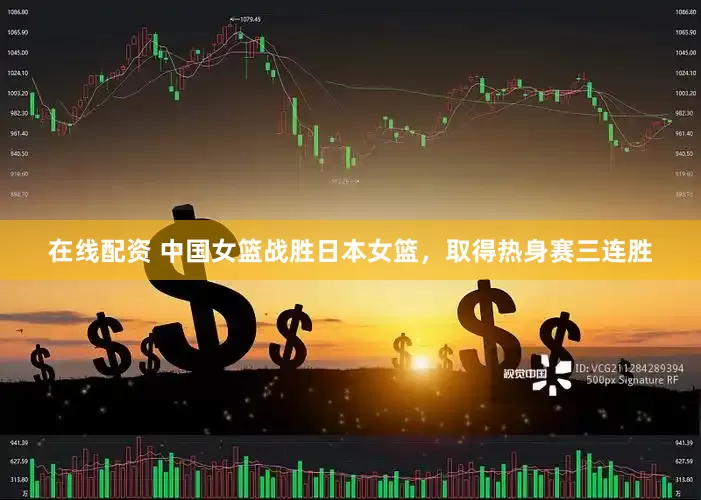 在线配资 中国女篮战胜日本女篮，取得热身赛三连胜
