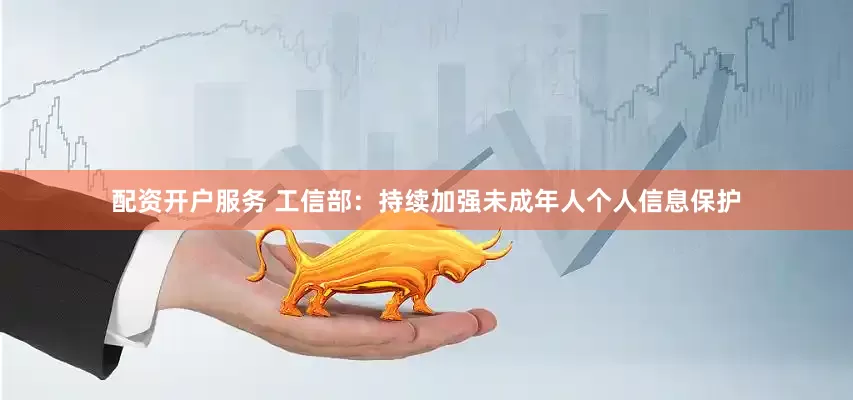 配资开户服务 工信部：持续加强未成年人个人信息保护