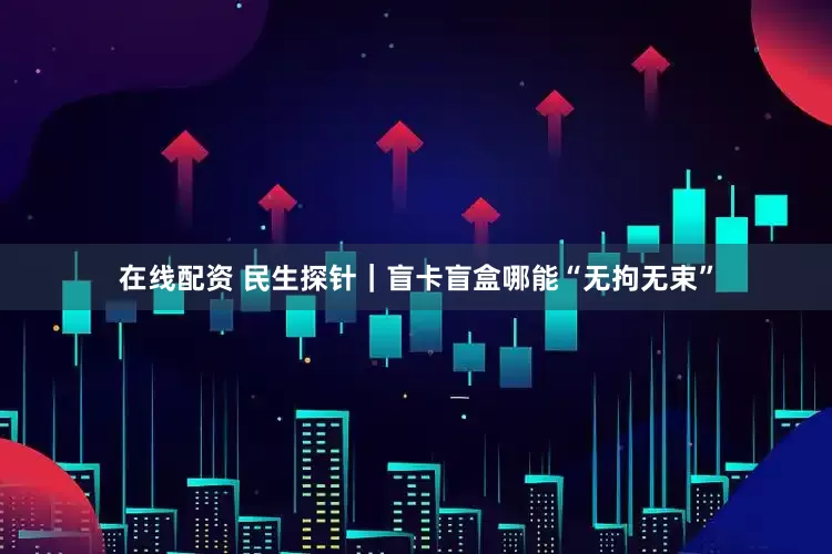 在线配资 民生探针｜盲卡盲盒哪能“无拘无束”