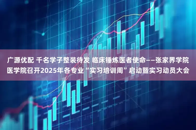 广源优配 千名学子整装待发 临床锤炼医者使命——张家界学院医学院召开2025年各专业“实习培训周”启动暨实习动员大会
