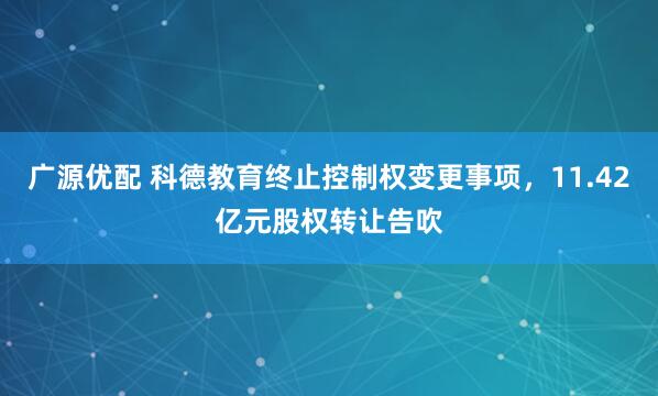 广源优配 科德教育终止控制权变更事项，11.42亿元股权转让告吹
