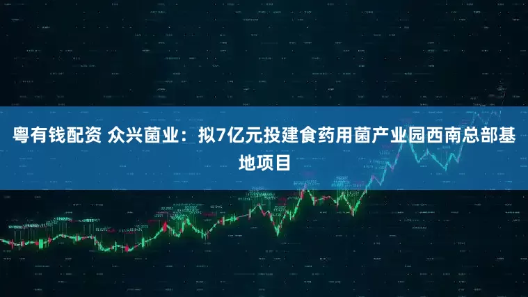 粤有钱配资 众兴菌业：拟7亿元投建食药用菌产业园西南总部基地项目