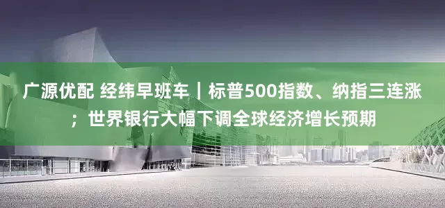 广源优配 经纬早班车｜标普500指数、纳指三连涨；世界银行大幅下调全球经济增长预期