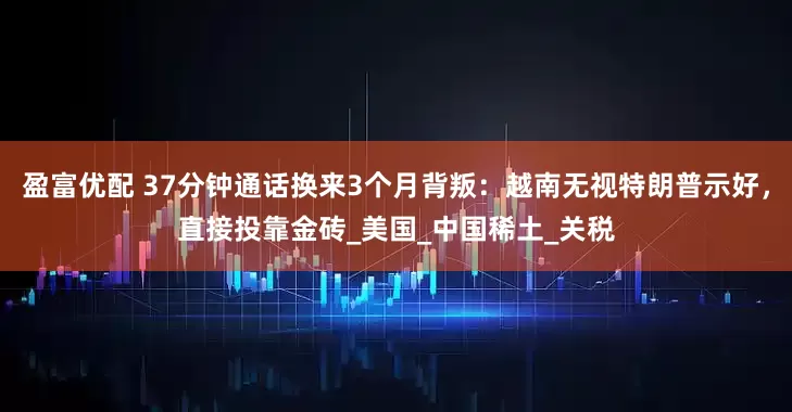 盈富优配 37分钟通话换来3个月背叛：越南无视特朗普示好，直接投靠金砖_美国_中国稀土_关税