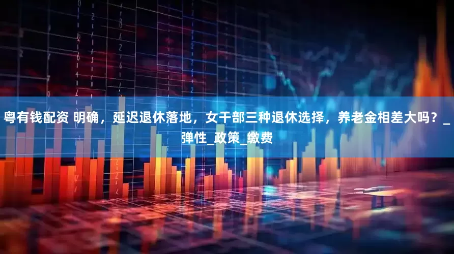 粤有钱配资 明确，延迟退休落地，女干部三种退休选择，养老金相差大吗？_弹性_政策_缴费