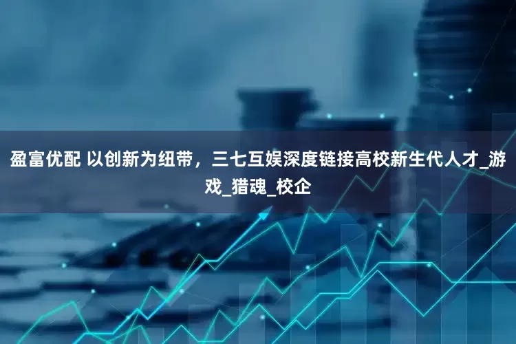 盈富优配 以创新为纽带，三七互娱深度链接高校新生代人才_游戏_猎魂_校企