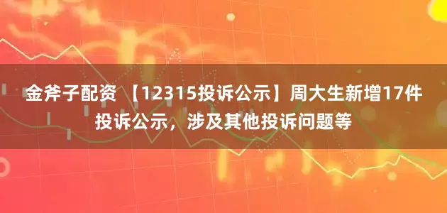 金斧子配资 【12315投诉公示】周大生新增17件投诉公示，涉及其他投诉问题等