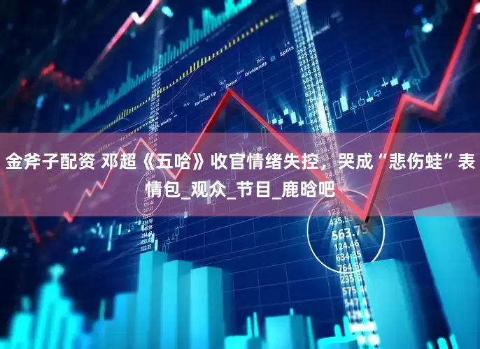 金斧子配资 邓超《五哈》收官情绪失控，哭成“悲伤蛙”表情包_观众_节目_鹿晗吧