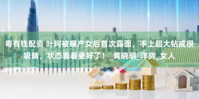 粤有钱配资 叶珂被曝产女后首次露面，手上超大钻戒很吸睛，状态看着更好了！_黄晓明_洋房_女人
