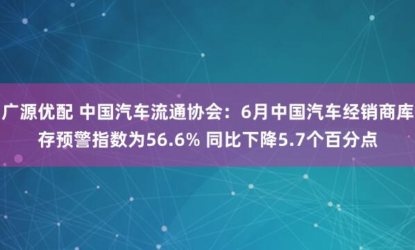 广源优配 中国汽车流通协会：6月中国汽车经销商库存预警指数为56.6% 同比下降5.7个百分点