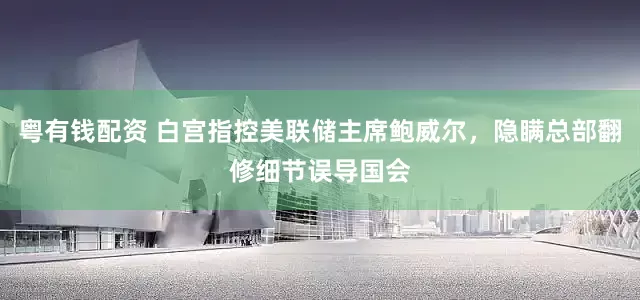 粤有钱配资 白宫指控美联储主席鲍威尔，隐瞒总部翻修细节误导国会