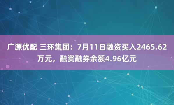 广源优配 三环集团：7月11日融资买入2465.62万元，融资融券余额4.96亿元