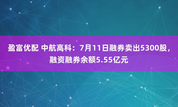 盈富优配 中航高科：7月11日融券卖出5300股，融资融券余额5.55亿元