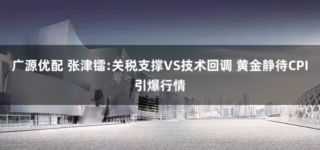广源优配 张津镭:关税支撑VS技术回调 黄金静待CPI引爆行情