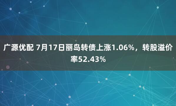 广源优配 7月17日丽岛转债上涨1.06%，转股溢价率52.43%