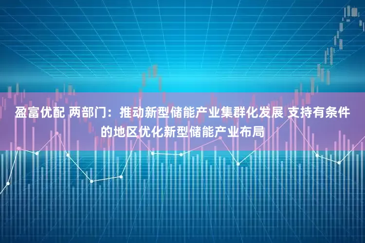 盈富优配 两部门：推动新型储能产业集群化发展 支持有条件的地区优化新型储能产业布局