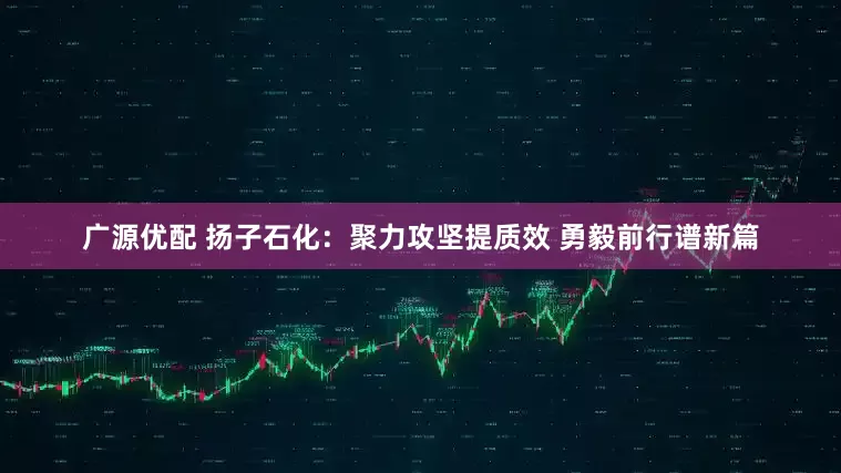 广源优配 扬子石化：聚力攻坚提质效 勇毅前行谱新篇