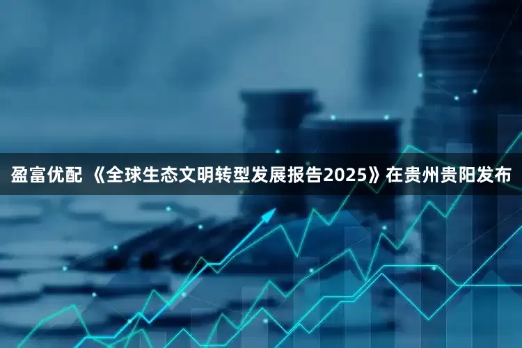 盈富优配 《全球生态文明转型发展报告2025》在贵州贵阳发布