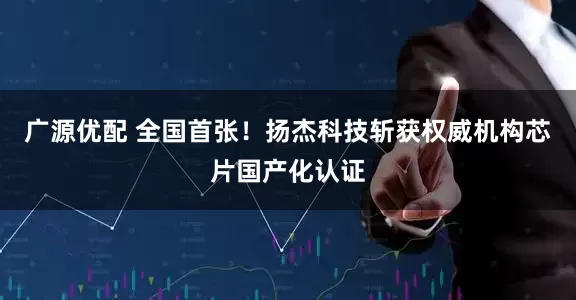 广源优配 全国首张！扬杰科技斩获权威机构芯片国产化认证