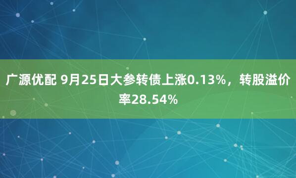 广源优配 9月25日大参转债上涨0.13%，转股溢价率28.54%