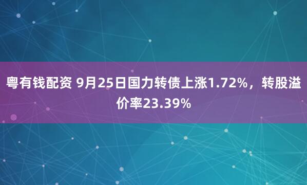 粤有钱配资 9月25日国力转债上涨1.72%，转股溢价率23.39%