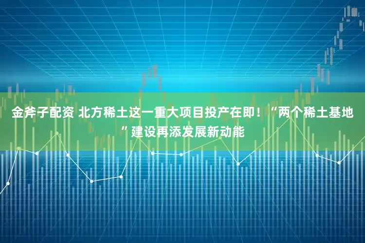 金斧子配资 北方稀土这一重大项目投产在即！“两个稀土基地”建设再添发展新动能