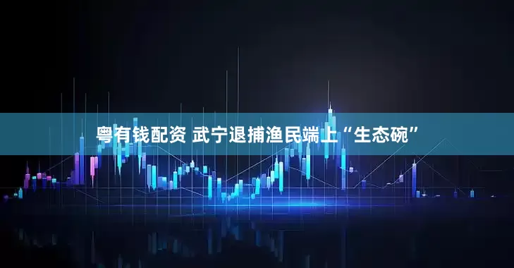 粤有钱配资 武宁退捕渔民端上“生态碗”