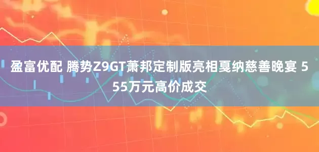 盈富优配 腾势Z9GT萧邦定制版亮相戛纳慈善晚宴 555万元高价成交